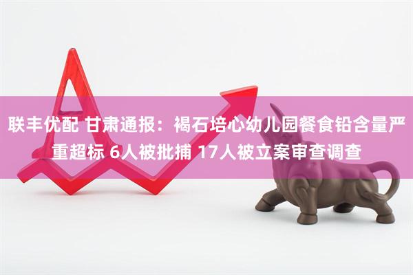 联丰优配 甘肃通报：褐石培心幼儿园餐食铅含量严重超标 6人被批捕 17人被立案审查调查