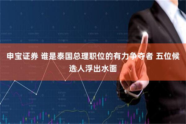 申宝证券 谁是泰国总理职位的有力争夺者 五位候选人浮出水面