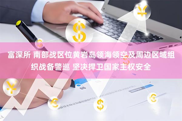 富深所 南部战区位黄岩岛领海领空及周边区域组织战备警巡 坚决捍卫国家主权安全