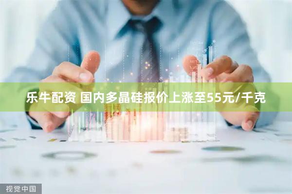 乐牛配资 国内多晶硅报价上涨至55元/千克