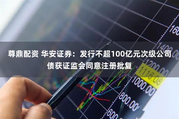 尊鼎配资 华安证券：发行不超100亿元次级公司债获证监会同意注册批复
