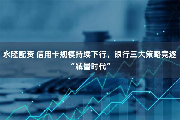 永隆配资 信用卡规模持续下行，银行三大策略竞逐“减量时代”