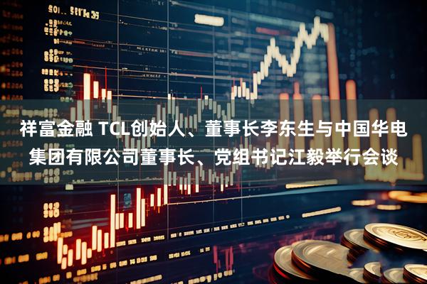 祥富金融 TCL创始人、董事长李东生与中国华电集团有限公司董事长、党组书记江毅举行会谈