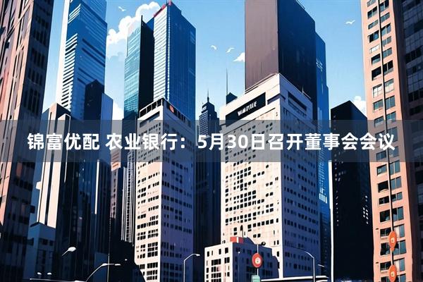 锦富优配 农业银行：5月30日召开董事会会议