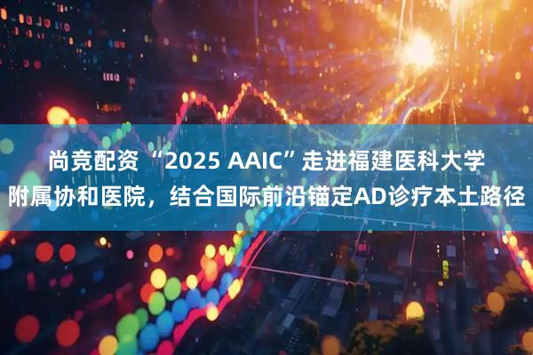尚竞配资 “2025 AAIC”走进福建医科大学附属协和医院，结合国际前沿锚定AD诊疗本土路径