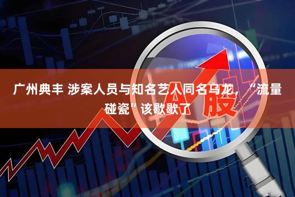 广州典丰 涉案人员与知名艺人同名乌龙，“流量碰瓷”该歇歇了