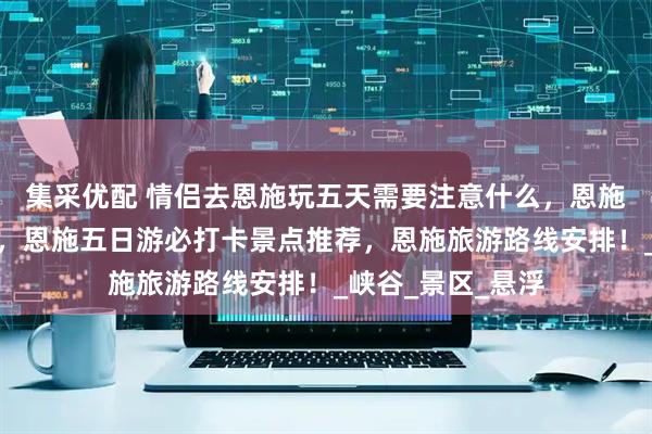 集采优配 情侣去恩施玩五天需要注意什么，恩施旅游超实用攻略，恩施五日游必打卡景点推荐，恩施旅游路线安排！_峡谷_景区_悬浮