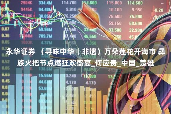 永华证券 （寻味中华｜非遗）万朵莲花开海市 彝族火把节点燃狂欢盛宴_何应贵_中国_楚雄