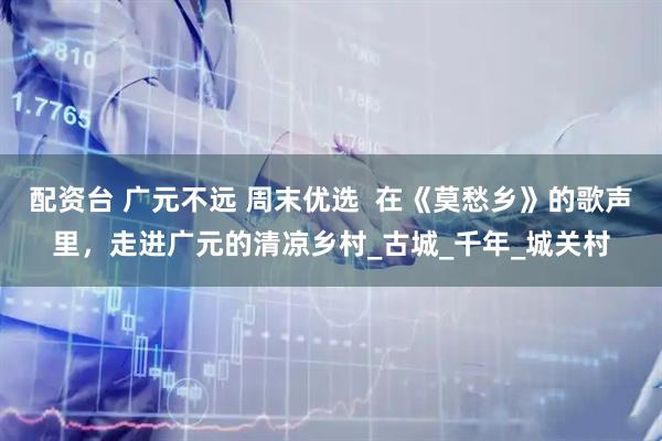 配资台 广元不远 周末优选  在《莫愁乡》的歌声里，走进广元的清凉乡村_古城_千年_城关村