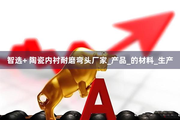 智选+ 陶瓷内衬耐磨弯头厂家_产品_的材料_生产