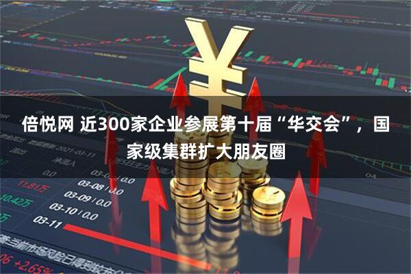 倍悦网 近300家企业参展第十届“华交会”，国家级集群扩大朋友圈