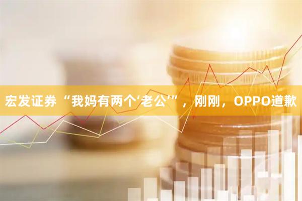 宏发证券 “我妈有两个‘老公’”，刚刚，OPPO道歉