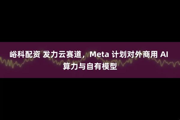 峪科配资 发力云赛道，Meta 计划对外商用 AI 算力与自有模型