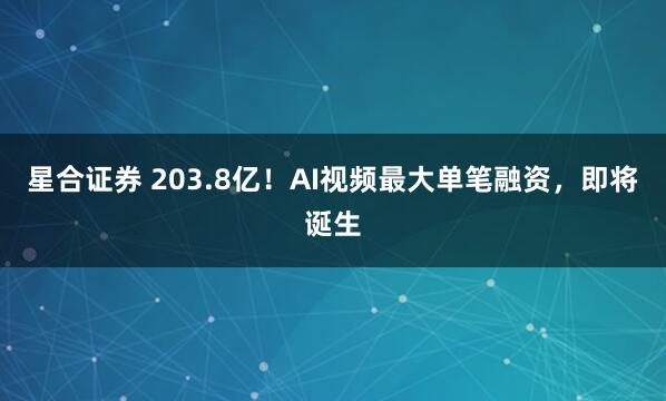 星合证券 203.8亿！AI视频最大单笔融资，即将诞生